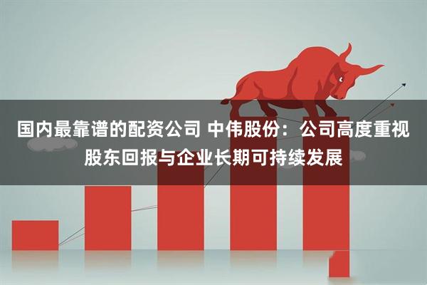 国内最靠谱的配资公司 中伟股份：公司高度重视股东回报与企业长期可持续发展