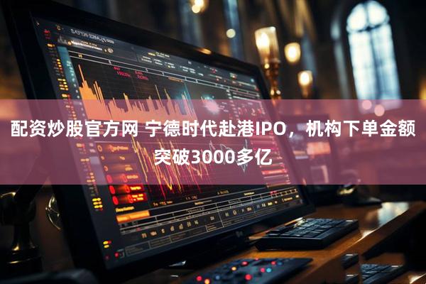 配资炒股官方网 宁德时代赴港IPO，机构下单金额突破3000多亿