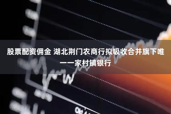 股票配资佣金 湖北荆门农商行拟吸收合并旗下唯一一家村镇银行