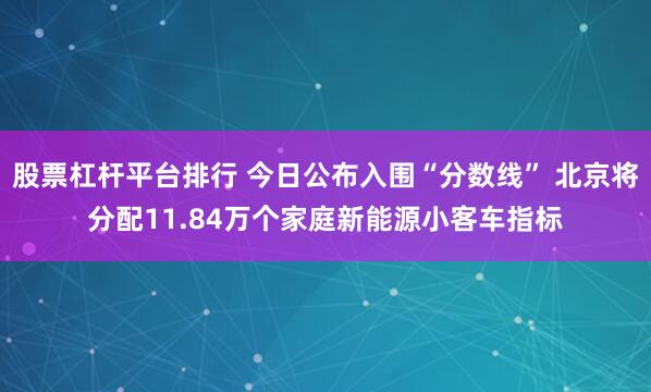 股票杠杆平台排行 今日公布入围“分数线” 北京将分配11.84万个家庭新能源小客车指标