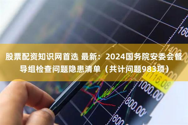 股票配资知识网首选 最新：2024国务院安委会督导组检查问题隐患清单（共计问题983项）
