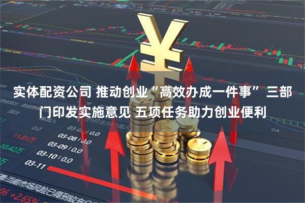 实体配资公司 推动创业“高效办成一件事” 三部门印发实施意见 五项任务助力创业便利
