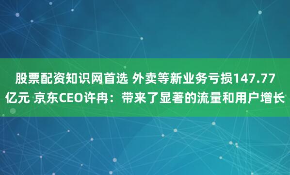 股票配资知识网首选 外卖等新业务亏损147.77亿元 京东CEO许冉：带来了显著的流量和用户增长