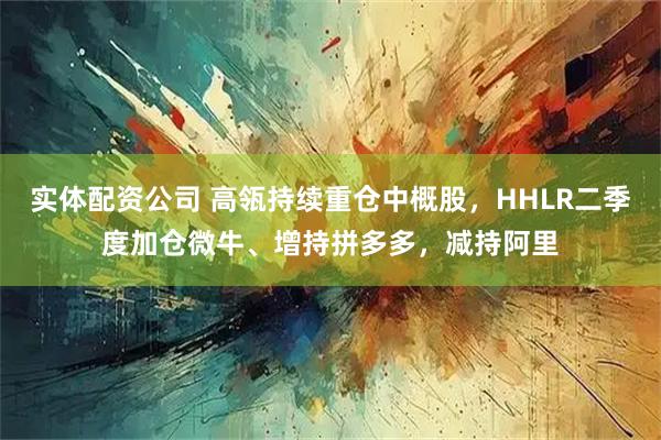 实体配资公司 高瓴持续重仓中概股，HHLR二季度加仓微牛、增持拼多多，减持阿里