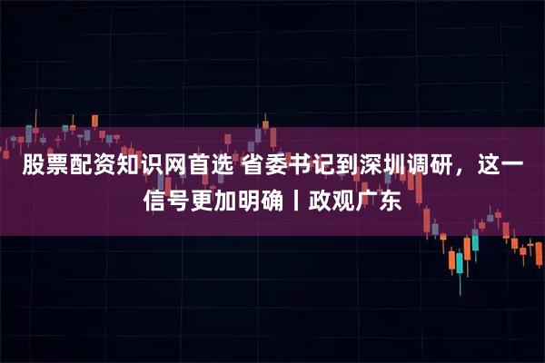 股票配资知识网首选 省委书记到深圳调研，这一信号更加明确丨政观广东