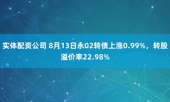 实体配资公司 8月13日永02转债上涨0.99%，转股溢价率22.98%