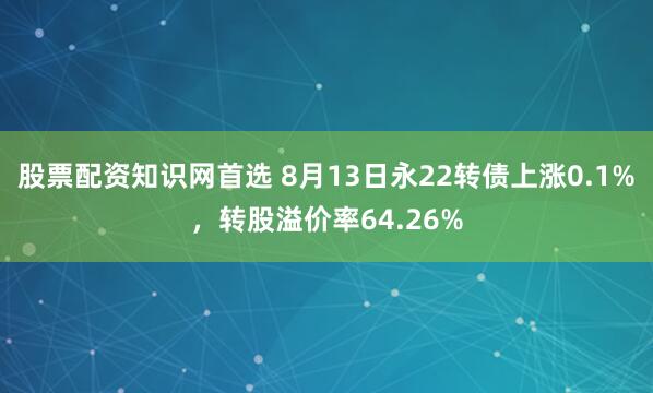 股票配资知识网首选 8月13日永22转债上涨0.1%，转股溢价率64.26%