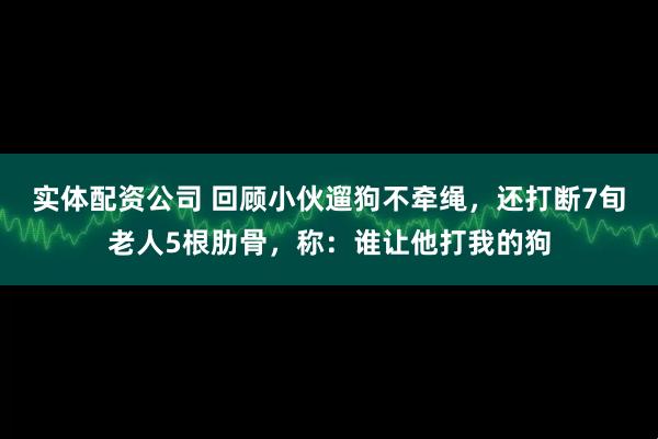 实体配资公司 回顾小伙遛狗不牵绳，还打断7旬老人5根肋骨，称：谁让他打我的狗