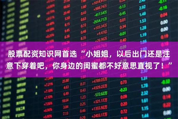 股票配资知识网首选 “小姐姐，以后出门还是注意下穿着吧，你身边的闺蜜都不好意思直视了！”