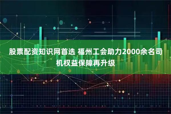 股票配资知识网首选 福州工会助力2000余名司机权益保障再升级