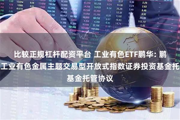 比较正规杠杆配资平台 工业有色ETF鹏华: 鹏华中证工业有色金属主题交易型开放式指数证券投资基金托管协议